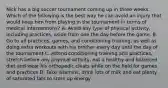 Nick has a big soccer tournament coming up in three weeks. Which of the following is the best way he can avoid an injury that would keep him from playing in the tournament in terms of medical interventions? A. Avoid any type of physical activity, including practices, aside from one the day before the game. B. Go to all practices, games, and conditioning training, as well as doing extra workouts with his brother every day until the day of the tournament C. Attend conditioning training and practices, stretch before any physical activity, eat a healthy and balanced diet and wear his orthopedic cleats while on the field for games and practices D. Take vitamins, drink lots of milk and eat plenty of saturated fats to store up energy