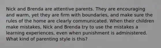 Nick and Brenda are attentive parents. They are encouraging and warm, yet they are firm with boundaries, and make sure the rules of the home are clearly communicated. When their children make mistakes, Nick and Brenda try to use the mistakes a learning experiences, even when punishment is administered. What kind of parenting style is this?