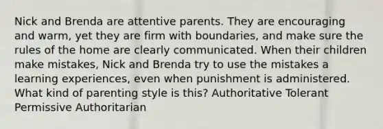 Nick and Brenda are attentive parents. They are encouraging and warm, yet they are firm with boundaries, and make sure the rules of the home are clearly communicated. When their children make mistakes, Nick and Brenda try to use the mistakes a learning experiences, even when punishment is administered. What kind of parenting style is this? Authoritative Tolerant Permissive Authoritarian