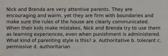 Nick and Brenda are very attentive parents. They are encouraging and warm, yet they are firm with boundaries and make sure the rules of the house are clearly communicated. When their kids make mistakes, Nick and Brenda try to use them as learning experiences, even when punishment is administered. What kind of parenting style is this? a. Authoritative b. tolerant c. permissive d. authoritarian