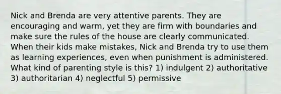 Nick and Brenda are very attentive parents. They are encouraging and warm, yet they are firm with boundaries and make sure the rules of the house are clearly communicated. When their kids make mistakes, Nick and Brenda try to use them as learning experiences, even when punishment is administered. What kind of parenting style is this? 1) indulgent 2) authoritative 3) authoritarian 4) neglectful 5) permissive