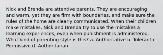 Nick and Brenda are attentive parents. They are encouraging and warm, yet they are firm with boundaries, and make sure the rules of the home are clearly communicated. When their children make mistakes, Nick and Brenda try to use the mistakes a learning experiences, even when punishment is administered. What kind of parenting style is this? a. Authoritative b. Tolerant c. Permissive d. Authoritarian