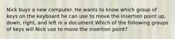 Nick buys a new computer. He wants to know which group of keys on the keyboard he can use to move the insertion point up, down, right, and left in a document.Which of the following groups of keys will Nick use to move the insertion point?