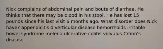 Nick complains of abdominal pain and bouts of diarrhea. He thinks that there may be blood in his stool. He has lost 15 pounds since his last visit 6 months ago. What disorder does Nick have? appendicitis diverticular disease hemorrhoids irritable bowel syndrome melena ulcerative colitis volvulus Crohn's disease