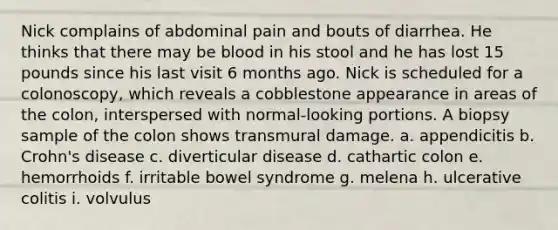 Nick complains of abdominal pain and bouts of diarrhea. He thinks that there may be blood in his stool and he has lost 15 pounds since his last visit 6 months ago. Nick is scheduled for a colonoscopy, which reveals a cobblestone appearance in areas of the colon, interspersed with normal-looking portions. A biopsy sample of the colon shows transmural damage. a. appendicitis b. Crohn's disease c. diverticular disease d. cathartic colon e. hemorrhoids f. irritable bowel syndrome g. melena h. ulcerative colitis i. volvulus