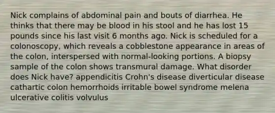 Nick complains of abdominal pain and bouts of diarrhea. He thinks that there may be blood in his stool and he has lost 15 pounds since his last visit 6 months ago. Nick is scheduled for a colonoscopy, which reveals a cobblestone appearance in areas of the colon, interspersed with normal-looking portions. A biopsy sample of the colon shows transmural damage. What disorder does Nick have? appendicitis Crohn's disease diverticular disease cathartic colon hemorrhoids irritable bowel syndrome melena ulcerative colitis volvulus