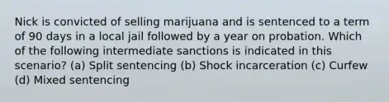 Nick is convicted of selling marijuana and is sentenced to a term of 90 days in a local jail followed by a year on probation. Which of the following intermediate sanctions is indicated in this scenario? (a) Split sentencing (b) Shock incarceration (c) Curfew (d) Mixed sentencing