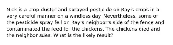 Nick is a crop-duster and sprayed pesticide on Ray's crops in a very careful manner on a windless day. Nevertheless, some of the pesticide spray fell on Ray's neighbor's side of the fence and contaminated the feed for the chickens. The chickens died and the neighbor sues. What is the likely result?