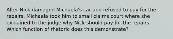 After Nick damaged Michaela's car and refused to pay for the repairs, Michaela took him to small claims court where she explained to the judge why Nick should pay for the repairs. Which function of rhetoric does this demonstrate?