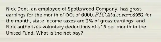 Nick Dent, an employee of Spottswood Company, has gross earnings for the month of OCt of 6000. FICA taxes are 8% of gross earnings, fed income tax amount to952 for the month, state income taxes are 2% of gross earnings, and Nick authorizes voluntary deductions of 15 per month to the United Fund. What is the net pay?