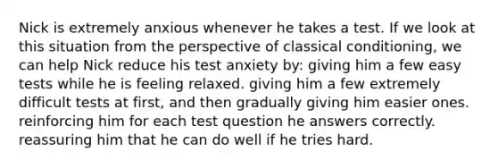 Nick is extremely anxious whenever he takes a test. If we look at this situation from the perspective of classical conditioning, we can help Nick reduce his test anxiety by: giving him a few easy tests while he is feeling relaxed. giving him a few extremely difficult tests at first, and then gradually giving him easier ones. reinforcing him for each test question he answers correctly. reassuring him that he can do well if he tries hard.