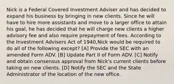 Nick is a Federal Covered Investment Adviser and has decided to expand his business by bringing in new clients. Since he will have to hire more assistants and move to a larger office to attain his goal, he has decided that he will charge new clients a higher advisory fee and also require prepayment of fees. According to the Investment Advisers Act of 1940,Nick would be required to do all of the following except? [A] Provide the SEC with an amended Form ADV. [B] Update Part II of Form ADV. [C] Notify and obtain consensus approval from Nick's current clients before taking on new clients. [D] Notify the SEC and the State Administrator of the location of the new office.