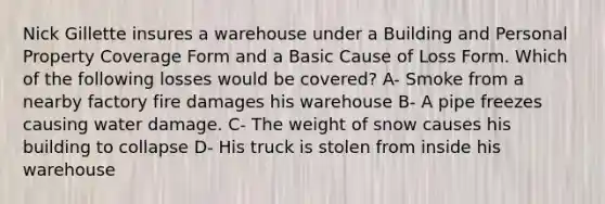 Nick Gillette insures a warehouse under a Building and Personal Property Coverage Form and a Basic Cause of Loss Form. Which of the following losses would be covered? A- Smoke from a nearby factory fire damages his warehouse B- A pipe freezes causing water damage. C- The weight of snow causes his building to collapse D- His truck is stolen from inside his warehouse