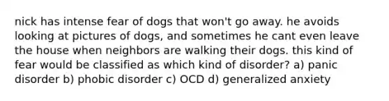 nick has intense fear of dogs that won't go away. he avoids looking at pictures of dogs, and sometimes he cant even leave the house when neighbors are walking their dogs. this kind of fear would be classified as which kind of disorder? a) panic disorder b) phobic disorder c) OCD d) generalized anxiety