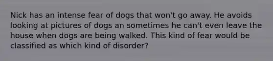 Nick has an intense fear of dogs that won't go away. He avoids looking at pictures of dogs an sometimes he can't even leave the house when dogs are being walked. This kind of fear would be classified as which kind of disorder?