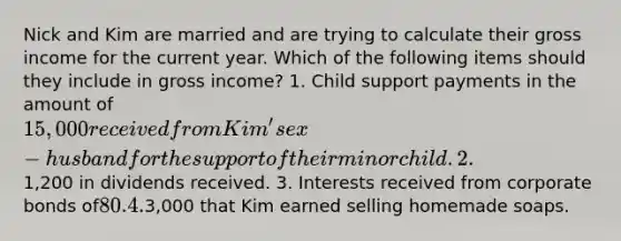 Nick and Kim are married and are trying to calculate their gross income for the current year. Which of the following items should they include in gross income? 1. Child support payments in the amount of 15,000 received from Kim's ex-husband for the support of their minor child. 2.1,200 in dividends received. 3. Interests received from corporate bonds of80. 4.3,000 that Kim earned selling homemade soaps.