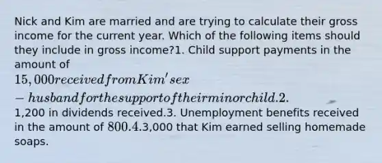 Nick and Kim are married and are trying to calculate their gross income for the current year. Which of the following items should they include in gross income?1. Child support payments in the amount of 15,000 received from Kim's ex-husband for the support of their minor child.2.1,200 in dividends received.3. Unemployment benefits received in the amount of 800.4.3,000 that Kim earned selling homemade soaps.