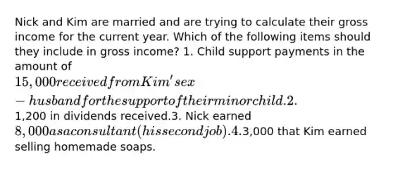 Nick and Kim are married and are trying to calculate their gross income for the current year. Which of the following items should they include in gross income? 1. Child support payments in the amount of 15,000 received from Kim's ex-husband for the support of their minor child.2.1,200 in dividends received.3. Nick earned 8,000 as a consultant (his second job).4.3,000 that Kim earned selling homemade soaps.