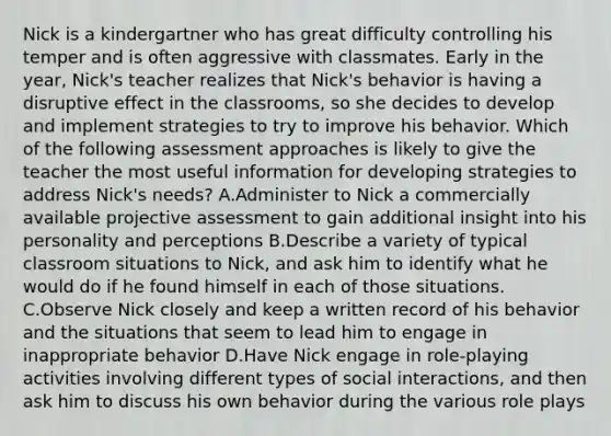 Nick is a kindergartner who has great difficulty controlling his temper and is often aggressive with classmates. Early in the year, Nick's teacher realizes that Nick's behavior is having a disruptive effect in the classrooms, so she decides to develop and implement strategies to try to improve his behavior. Which of the following assessment approaches is likely to give the teacher the most useful information for developing strategies to address Nick's needs? A.Administer to Nick a commercially available projective assessment to gain additional insight into his personality and perceptions B.Describe a variety of typical classroom situations to Nick, and ask him to identify what he would do if he found himself in each of those situations. C.Observe Nick closely and keep a written record of his behavior and the situations that seem to lead him to engage in inappropriate behavior D.Have Nick engage in role-playing activities involving different types of social interactions, and then ask him to discuss his own behavior during the various role plays