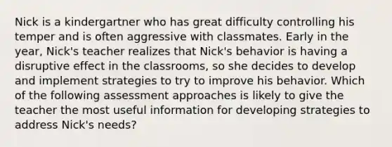 Nick is a kindergartner who has great difficulty controlling his temper and is often aggressive with classmates. Early in the year, Nick's teacher realizes that Nick's behavior is having a disruptive effect in the classrooms, so she decides to develop and implement strategies to try to improve his behavior. Which of the following assessment approaches is likely to give the teacher the most useful information for developing strategies to address Nick's needs?