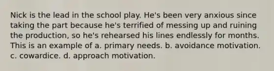 Nick is the lead in the school play. He's been very anxious since taking the part because he's terrified of messing up and ruining the production, so he's rehearsed his lines endlessly for months. This is an example of a. primary needs. b. avoidance motivation. c. cowardice. d. approach motivation.