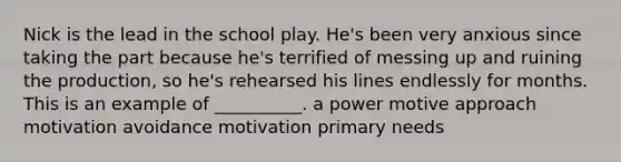 Nick is the lead in the school play. He's been very anxious since taking the part because he's terrified of messing up and ruining the production, so he's rehearsed his lines endlessly for months. This is an example of __________. a power motive approach motivation avoidance motivation primary needs