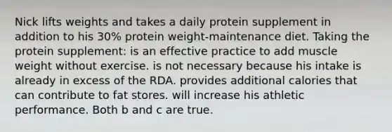 Nick lifts weights and takes a daily protein supplement in addition to his 30% protein weight-maintenance diet. Taking the protein supplement: is an effective practice to add muscle weight without exercise. is not necessary because his intake is already in excess of the RDA. provides additional calories that can contribute to fat stores. will increase his athletic performance. Both b and c are true.