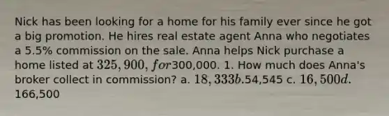 Nick has been looking for a home for his family ever since he got a big promotion. He hires real estate agent Anna who negotiates a 5.5% commission on the sale. Anna helps Nick purchase a home listed at 325,900, for300,000. 1. How much does Anna's broker collect in commission? a. 18,333 b.54,545 c. 16,500 d.166,500