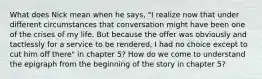 What does Nick mean when he says, "I realize now that under different circumstances that conversation might have been one of the crises of my life. But because the offer was obviously and tactlessly for a service to be rendered, I had no choice except to cut him off there" in chapter 5? How do we come to understand the epigraph from the beginning of the story in chapter 5?