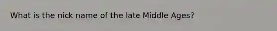 What is the nick name of the late Middle Ages?