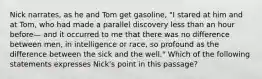 Nick narrates, as he and Tom get gasoline, "I stared at him and at Tom, who had made a parallel discovery less than an hour before— and it occurred to me that there was no difference between men, in intelligence or race, so profound as the difference between the sick and the well." Which of the following statements expresses Nick's point in this passage?