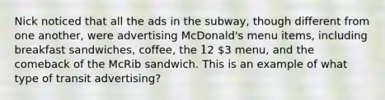 Nick noticed that all the ads in the subway, though different from one another, were advertising McDonald's menu items, including breakfast sandwiches, coffee, the 12 3 menu, and the comeback of the McRib sandwich. This is an example of what type of transit advertising?