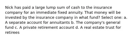 Nick has paid a large lump sum of cash to the insurance company for an immediate fixed annuity. That money will be invested by the insurance company in what fund? Select one: a. A separate account for annuitants b. The company's general fund c. A private retirement account d. A real estate trust for retirees