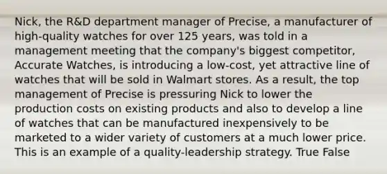 Nick, the R&D department manager of Precise, a manufacturer of high-quality watches for over 125 years, was told in a management meeting that the company's biggest competitor, Accurate Watches, is introducing a low-cost, yet attractive line of watches that will be sold in Walmart stores. As a result, the top management of Precise is pressuring Nick to lower the production costs on existing products and also to develop a line of watches that can be manufactured inexpensively to be marketed to a wider variety of customers at a much lower price. This is an example of a quality-leadership strategy. True False