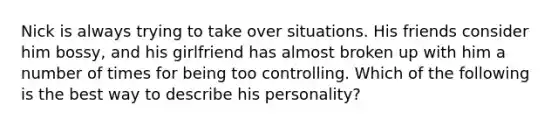 Nick is always trying to take over situations. His friends consider him bossy, and his girlfriend has almost broken up with him a number of times for being too controlling. Which of the following is the best way to describe his personality?