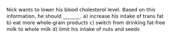 Nick wants to lower his blood cholesterol level. Based on this information, he should _______. a) increase his intake of trans fat b) eat more whole-grain products c) switch from drinking fat-free milk to whole milk d) limit his intake of nuts and seeds