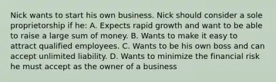 Nick wants to start his own business. Nick should consider a sole proprietorship if he: A. Expects rapid growth and want to be able to raise a large sum of money. B. Wants to make it easy to attract qualified employees. C. Wants to be his own boss and can accept unlimited liability. D. Wants to minimize the financial risk he must accept as the owner of a business