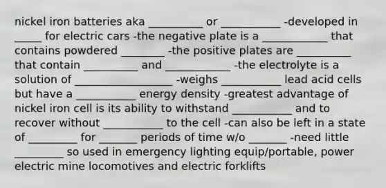 nickel iron batteries aka __________ or ___________ -developed in _____ for electric cars -the negative plate is a ____________ that contains powdered ________ -the positive plates are __________ that contain __________ and ____________ -the electrolyte is a solution of __________________ -weighs ___________ lead acid cells but have a ___________ energy density -greatest advantage of nickel iron cell is its ability to withstand ___________ and to recover without ___________ to the cell -can also be left in a state of _________ for _______ periods of time w/o _______ -need little _________ so used in emergency lighting equip/portable, power electric mine locomotives and electric forklifts