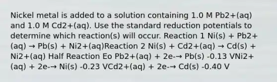 Nickel metal is added to a solution containing 1.0 M Pb2+(aq) and 1.0 M Cd2+(aq). Use the standard reduction potentials to determine which reaction(s) will occur. Reaction 1 Ni(s) + Pb2+(aq) → Pb(s) + Ni2+(aq)Reaction 2 Ni(s) + Cd2+(aq) → Cd(s) + Ni2+(aq) Half Reaction Eo Pb2+(aq) + 2e-→ Pb(s) -0.13 VNi2+(aq) + 2e-→ Ni(s) -0.23 VCd2+(aq) + 2e-→ Cd(s) -0.40 V