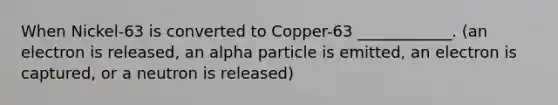 When Nickel-63 is converted to Copper-63 ____________. (an electron is released, an alpha particle is emitted, an electron is captured, or a neutron is released)