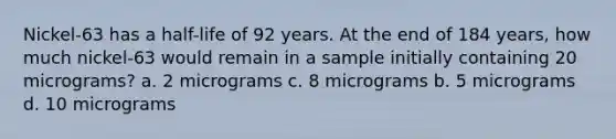 Nickel-63 has a half-life of 92 years. At the end of 184 years, how much nickel-63 would remain in a sample initially containing 20 micrograms? a. 2 micrograms c. 8 micrograms b. 5 micrograms d. 10 micrograms