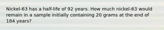 Nickel-63 has a half-life of 92 years. How much nickel-63 would remain in a sample initially containing 20 grams at the end of 184 years?