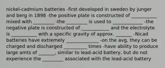 nickel-cadmium batteries -first developed in sweden by junger and berg in 1898 -the positive plate is constructed of ___________ mixed with _________ -the _________ is used to _____________ -the negative plate is constructed of ____________ and the electrolyte is ___________ with a specific gravity of approx. _______ -Nicad batteries have extremely ______________ -on the avg, they can be charged and discharged __________ times -have ability to produce large amts of _______, similar to lead-acid battery, but do not experience the _________ associated with the lead-acid battery