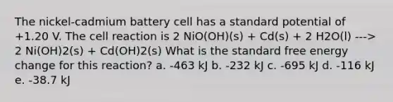 The nickel-cadmium battery cell has a standard potential of +1.20 V. The cell reaction is 2 NiO(OH)(s) + Cd(s) + 2 H2O(l) ---> 2 Ni(OH)2(s) + Cd(OH)2(s) What is the standard free energy change for this reaction? a. -463 kJ b. -232 kJ c. -695 kJ d. -116 kJ e. -38.7 kJ