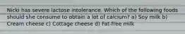 Nicki has severe lactose intolerance. Which of the following foods should she consume to obtain a lot of calcium? a) Soy milk b) Cream cheese c) Cottage cheese d) Fat-free milk