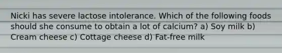 Nicki has severe lactose intolerance. Which of the following foods should she consume to obtain a lot of calcium? a) Soy milk b) Cream cheese c) Cottage cheese d) Fat-free milk