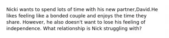 Nicki wants to spend lots of time with his new partner,David.He likes feeling like a bonded couple and enjoys the time they share. However, he also doesn't want to lose his feeling of independence. What relationship is Nick struggling with?