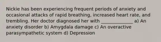 Nickie has been experiencing frequent periods of anxiety and occasional attacks of rapid breathing, increased heart rate, and trembling. Her doctor diagnosed her with ______________ a) An anxiety disorder b) Amygdala damage c) An overactive parasympathetic system d) Depression