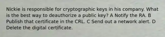 Nickie is responsible for cryptographic keys in his company. What is the best way to deauthorize a public key? A Notify the RA. B Publish that certificate in the CRL. C Send out a network alert. D Delete the digital certificate.