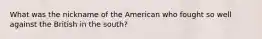 What was the nickname of the American who fought so well against the British in the south?